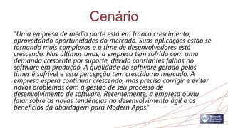 Cenário
“Uma empresa de médio porte está em franco crescimento,
aproveitando oportunidades do mercado. Suas aplicações estão se
tornando mais complexas e o time de desenvolvedores está
crescendo. Nos últimos anos, a empresa tem sofrido com uma
demanda crescente por suporte, devido constantes falhas no
software em produção. A qualidade do software gerado pelos
times é sofrível e essa percepção tem crescido no mercado. A
empresa espera continuar crescendo, mas precisa corrigir e evitar
novos problemas com a gestão de seu processo de
desenvolvimento de software. Recentemente, a empresa ouviu
falar sobre as novas tendências no desenvolvimento ágil e os
benefícios da abordagem para Modern Apps.”
 