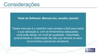 Considerações

       Teste de Software: Manual sim, amador, jamais!


   Testes manuais é o caminho mais simples e fácil para testar
       a sua aplicação e, com as ferramentas adequadas,
      você pode atingir um nível de qualidade, maturidade,
    produtividade e colaboração tão alto que deixará os seus
               concorrentes parecendo amadores.
 