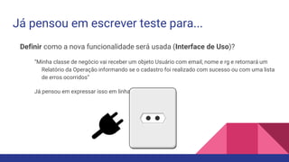 Já pensou em escrever teste para...
Definir como a nova funcionalidade será usada (Interface de Uso)?
“Minha classe de negócio vai receber um objeto Usuário com email, nome e rg e retornará um
Relatório da Operação informando se o cadastro foi realizado com sucesso ou com uma lista
de erros ocorridos”
Já pensou em expressar isso em linha de código?
 