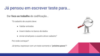 Já pensou em escrever teste para...
Dar foco ao trabalho de codificação...
“O cadastro de usuário deve:
● Validar entradas
● Inserir dados no banco de dados
● enviar email para o usuário ativar cadastro”
Por onde começar?
Já tentou expressar com um teste somente o “próximo passo”?
 