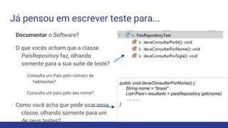 Já pensou em escrever teste para...
Documentar o Software?
O que vocês acham que a classe
PaísRepository faz, olhando
somente para a sua suíte de teste?
Consulta um País pelo número de
habitantes?
Consulta um país pelo seu nome?
Como você acha que pode usar essa
classe, olhando somente para um
de seus testes?
public void deveConsultarPorNome() {
String nome = “brasil”
List<Pais> resultado = paisRepository.get(nome)
…. …..
}
 
