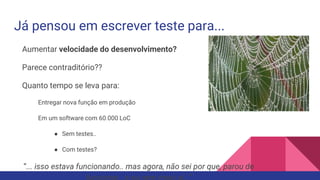 Já pensou em escrever teste para...
Aumentar velocidade do desenvolvimento?
Parece contraditório??
Quanto tempo se leva para:
Entregar nova função em produção
Em um software com 60.000 LoC
● Sem testes..
● Com testes?
“... isso estava funcionando.. mas agora, não sei por que, parou de
 