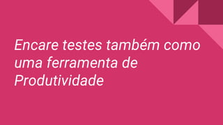 Encare testes também como
uma ferramenta de
Produtividade
 