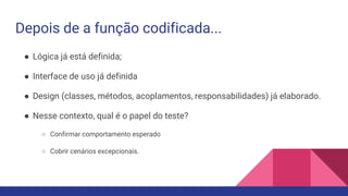 Depois de a função codificada...
● Lógica já está definida;
● Interface de uso já definida
● Design (classes, métodos, acoplamentos, responsabilidades) já elaborado.
● Nesse contexto, qual é o papel do teste?
○ Confirmar comportamento esperado
○ Cobrir cenários excepcionais.
 