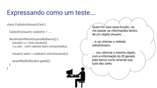 Expressando como um teste….
class CadastroUsuarioTest {
CadastroUsuario cadastro = ...;
deveInserirNovoUsuarioNoBanco() {
Usuario u = new Usuario()
//u.set... com valores bem comportados..
Usuario salvo = cadastro.salvaUsuario(u)
assertNotNull(salvo.getId())
}
}
Quem for usar essa função, vai
me passar as informações dentro
de um objeto Usuario…
.. e vai chamar o método
salvaUsuario.
… vou retornar o mesmo objeto,
com a informação do ID gerado
pelo banco como sinal de que
tudo deu certo.
 