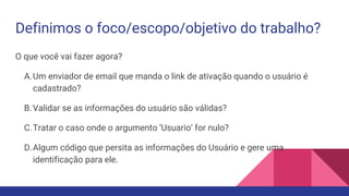 Definimos o foco/escopo/objetivo do trabalho?
O que você vai fazer agora?
A.Um enviador de email que manda o link de ativação quando o usuário é
cadastrado?
B.Validar se as informações do usuário são válidas?
C.Tratar o caso onde o argumento ‘Usuario’ for nulo?
D.Algum código que persita as informações do Usuário e gere uma
identificação para ele.
 