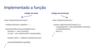 Implementado a função
class CadastroUsuarioTest {
CadastroUsuario cadastro = ...;
deveInserirNovoUsuarioNoBanco() {
Usuario u = new Usuario()
//u.set... com valores bem comportados..
Usuario salvo = cadastro.salvaUsuario(u)
assertNotNull(salvo.getId())
}
}
código do teste código de produção
class CadastroUsuario {
usuario salvaUsuario(Usuario u) {
Long idGerado = bancoDeDados.insere(u);
u.setId(idGerado);
return u;
}
}
 
