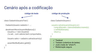 Cenário após a codificação
class CadastroUsuarioTest {
CadastroUsuario cadastro = ...;
deveInserirNovoUsuarioNoBanco() {
Usuario u = new Usuario()
//u.set... com valores bem comportados..
Usuario salvo = cadastro.salvaUsuario(u)
assertNotNull(salvo.getId())
}
}
código do teste código de produção
class CadastroUsuario {
usuario salvaUsuario(Usuario u) {
Long idGerado = bancoDeDados.insere(u);
u.setId(idGerado);
return u;
}
}
✓ Testável
✓ Testado (cobertura de testes)
✓ Justo (nada de “what-if”)
✓ Refatoração segura
 