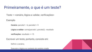 Primeiramente, o que é um teste?
Teste = <cenário, lógica a validar, verificações>
Exemplo
Cenário: parcela1 = 6; parcela2 = 9
Lógica a validar: soma(parcela1, parcela2) : resultado
verificações: resultado == 15
Escrever um teste, portanto, consiste em:
Definir o cenário;
Executar a lógica no contexto do cenário criado
 
