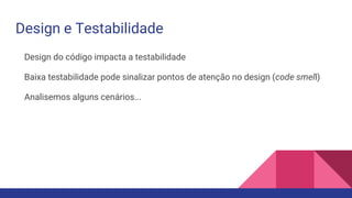 Design e Testabilidade
Design do código impacta a testabilidade
Baixa testabilidade pode sinalizar pontos de atenção no design (code smell)
Analisemos alguns cenários...
 