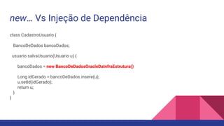 new… Vs Injeção de Dependência
class CadastroUsuario {
BancoDeDados bancoDados;
usuario salvaUsuario(Usuario u) {
bancoDados = new BancoDeDadosOracleDaInfraEstrutura()
Long idGerado = bancoDeDados.insere(u);
u.setId(idGerado);
return u;
}
}
 