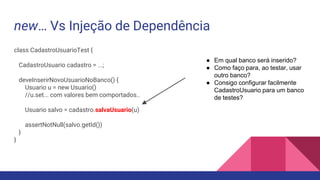 new… Vs Injeção de Dependência
class CadastroUsuarioTest {
CadastroUsuario cadastro = ...;
deveInserirNovoUsuarioNoBanco() {
Usuario u = new Usuario()
//u.set... com valores bem comportados..
Usuario salvo = cadastro.salvaUsuario(u)
assertNotNull(salvo.getId())
}
}
● Em qual banco será inserido?
● Como faço para, ao testar, usar
outro banco?
● Consigo configurar facilmente
CadastroUsuario para um banco
de testes?
 
