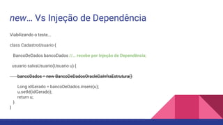 new… Vs Injeção de Dependência
Viabilizando o teste...
class CadastroUsuario {
BancoDeDados bancoDados //… recebe por Injeção de Dependência;
usuario salvaUsuario(Usuario u) {
bancoDados = new BancoDeDadosOracleDaInfraEstrutura()
Long idGerado = bancoDeDados.insere(u);
u.setId(idGerado);
return u;
}
}
 