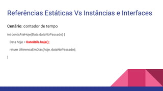 Referências Estáticas Vs Instâncias e Interfaces
Cenário: contador de tempo
int contaAteHoje(Data dataNoPassado) {
Data hoje = DateUtils.hoje();
return diferencaEmDias(hoje, dataNoPassado);
}
 
