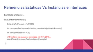 Referências Estáticas Vs Instâncias e Interfaces
Fazendo um teste...
deveContarDiasAteHoje() {
Data dataNoPassado = 1/1/2016
int contagemReal = contadorDeDias.contaAteHoje(dataNoPassado)
int contagemEsperada = 20;
// O teste só vai passar se executado em 21/1/2016….
assertEquals(contagemReal, contagemEsperada)
}
 