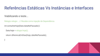 Referências Estáticas Vs Instâncias e Interfaces
Viabilizando o teste...
Relogio relogio ...// Recebe como Injeção de Dependência
int contaAteHoje(Data dataNoPassado) {
Data hoje = relogio.hoje();
return diferencaEmDias(hoje, dataNoPassado);
}
 