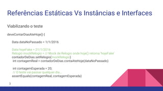 Referências Estáticas Vs Instâncias e Interfaces
Viabilizando o teste
deveContarDiasAteHoje() {
Data dataNoPassado = 1/1/2016
Data hojeFake = 21/1/2016
Relogio mockRelogio = // Mock de Relogio onde hoje() retorna ‘hojeFake’
contadorDeDias.setRelogio(mockRelogio)
int contagemReal = contadorDeDias.contaAteHoje(dataNoPassado)
int contagemEsperada = 20;
// O teste vai passar qualquer dia...
assertEquals(contagemReal, contagemEsperada)
}
 