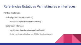 Referências Estáticas Vs Instâncias e Interfaces
Pontos de atenção
Utils.algoQueTodoMundoUsa()
Por que não objeto.algoQueTodoMundoUsa() ?
Isolar com interface
hoje() { return Calendar.getInstance().getTime()) }
Similar com Integrações Externas (SGBDs, WebServices,etc..)
 