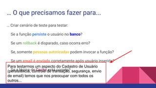 … O que precisamos fazer para...
… Criar cenário de teste para testar:
Se a função persiste o usuário no banco?
Se um rollback é disparado, caso ocorra erro?
Se, somente pessoas autorizadas podem invocar a função?
Se um email é enviado corretamente após usuário inserido?
Se a lógica de Cache está correta?
Para testarmos um aspecto do Cadastro de Usuário
(persistência, controle de transação, segurança, envio
de email) temos que nos preocupar com todos os
outros...
 