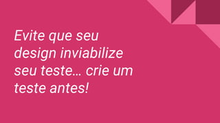 Evite que seu
design inviabilize
seu teste… crie um
teste antes!
 