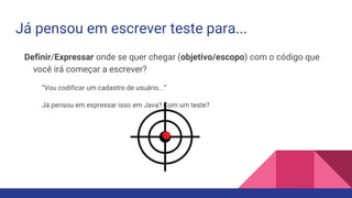 Já pensou em escrever teste para...
Definir/Expressar onde se quer chegar (objetivo/escopo) com o código que
você irá começar a escrever?
“Vou codificar um cadastro de usuário...”
Já pensou em expressar isso em Java? Com um teste?
 