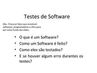 Testes de Software
Obs.: Procurar fotos que envolvam
softwares, programadores e afins para
por como fundo dos slides.


           •    O que é um Software?
           •    Como um Software é feito?
           •    Como eles são testados?
           •    E se houver algum erro durantes os
                testes?
 
