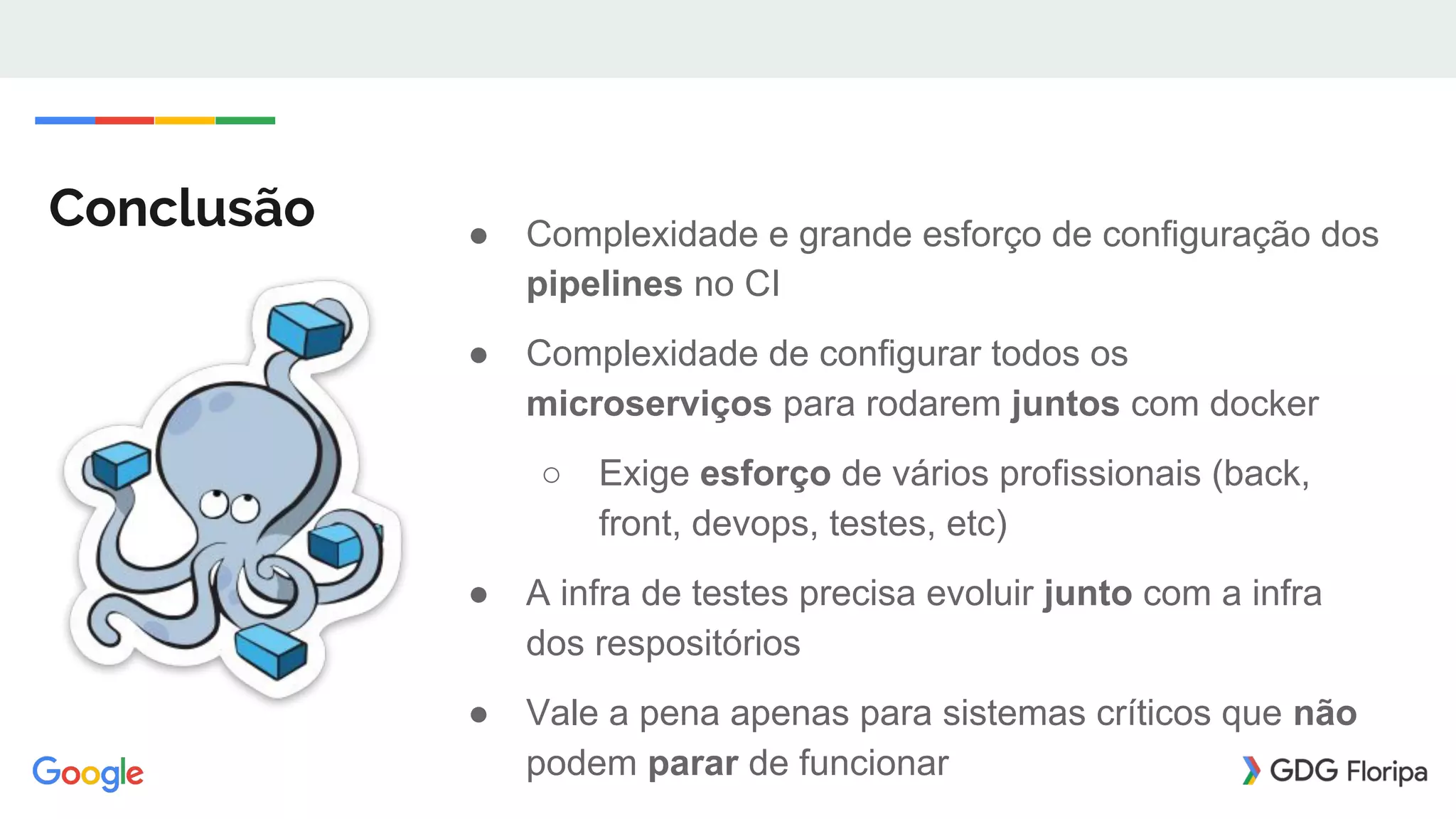 Conclusão ● Complexidade e grande esforço de configuração dos
pipelines no CI
● Complexidade de configurar todos os
microserviços para rodarem juntos com docker
○ Exige esforço de vários profissionais (back,
front, devops, testes, etc)
● A infra de testes precisa evoluir junto com a infra
dos respositórios
● Vale a pena apenas para sistemas críticos que não
podem parar de funcionar
 
