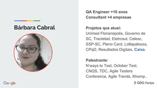 Bárbara Cabral
QA Engineer +10 anos
Consultant +4 empresas
Projetos que atuei:
Unimed Florianópolis, Governo de
SC, Tractebel, Eletrosul, Celesc,
SSP-SC, Pleno Card, Lollapalooza,
CPqD, Resultados Digitais, Caixa.
Palestrante:
N’ways to Test, October Test,
CNQS, TDC, Agile Testers
Conference, Agile Trends, Khomp..
 
