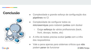 Conclusão ● Complexidade e grande esforço de configuração dos
pipelines no CI
● Complexidade de configurar todos os
microserviços para rodarem juntos com docker
○ Exige esforço de vários profissionais (back,
front, devops, testes, etc)
● A infra de testes precisa evoluir junto com a infra
dos respositórios
● Vale a pena apenas para sistemas críticos que não
podem parar de funcionar
 