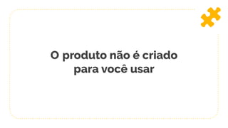 O produto não é criado
para você usar
 