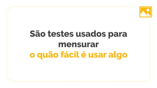 São testes usados para
mensurar
o quão fácil é usar algo
 