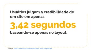 Usuários julgam a credibilidade de
um site em apenas
3,42 segundos
baseando-se apenas no layout.
Fonte: https://www.bcs.org/upload/pdf/ewic_hci09_paper66.pdf
 