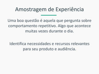 Amostragem de Experiência 
Uma boa questão é aquela que pergunta sobre comportamento repetitivo. Algo que acontece muitas vezes durante o dia. 
Identifica necessidades e recursos relevantes para seu produto e audiência.  