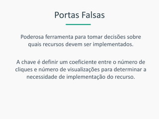 Portas Falsas 
Poderosa ferramenta para tomar decisões sobre quais recursos devem ser implementados. 
A chave é definir um coeficiente entre o número de cliques e número de visualizações para determinar a necessidade de implementação do recurso.  