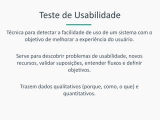 Teste de Usabilidade 
Técnica para detectar a facilidade de uso de um sistema com o objetivo de melhorar a experiência do usuário. 
Serve para descobrir problemas de usabilidade, novos recursos, validar suposições, entender fluxos e definir objetivos. 
Trazem dados qualitativos (porque, como, o que) e quantitativos. 
 