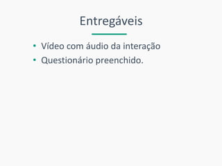 Entregáveis 
•Vídeo com áudio da interação 
•Questionário preenchido. 
 