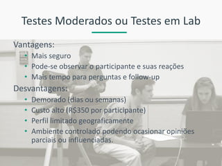 Testes Moderados ou Testes em Lab 
Vantagens: 
•Mais seguro 
•Pode-se observar o participante e suas reações 
•Mais tempo para perguntas e follow-up 
Desvantagens: 
•Demorado (dias ou semanas) 
•Custo alto (R$350 por participante) 
•Perfil limitado geograficamente 
•Ambiente controlado podendo ocasionar opiniões parciais ou influenciadas.  
