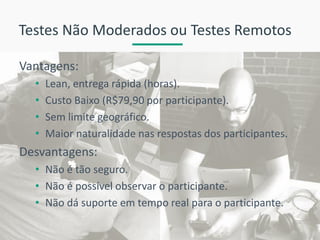Testes Não Moderados ou Testes Remotos 
Vantagens: 
•Lean, entrega rápida (horas). 
•Custo Baixo (R$79,90 por participante). 
•Sem limite geográfico. 
•Maior naturalidade nas respostas dos participantes. 
Desvantagens: 
•Não é tão seguro. 
•Não é possível observar o participante. 
•Não dá suporte em tempo real para o participante.  