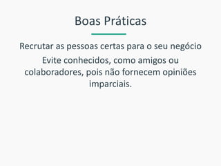Recrutar as pessoas certas para o seu negócio 
Evite conhecidos, como amigos ou colaboradores, pois não fornecem opiniões imparciais. 
Boas Práticas  