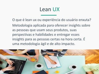 Lean UX 
O que é lean ux ou experiência do usuário enxuta? 
Metodologia aplicada para oferecer insights sobre as pessoas que usam seus produtos, suas perspectivas e habilidades e entregar esses insights para as pessoas certas na hora certa. É uma metodologia ágil e de alto impacto.  