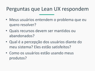 Perguntas que Lean UX respondem 
•Meus usuários entendem o problema que eu quero resolver? 
•Quais recursos devem ser mantidos ou abandonados? 
•Qual é a percepção dos usuários diante do meu sistema? Eles estão satisfeitos? 
•Como os usuários estão usando meus produtos?  
