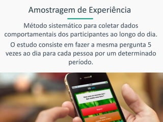 Amostragem de Experiência 
Método sistemático para coletar dados comportamentais dos participantes ao longo do dia. 
O estudo consiste em fazer a mesma pergunta 5 vezes ao dia para cada pessoa por um determinado período.  