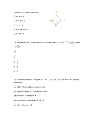 4. (MACK-SP) A figura é gráfico de:




5. (Cesgranrio-RJ) Seja f a função definida no intervalo aberto ]-1,1[ por      ··; então

        é:

a)

b)

c)

d)

e)



6. (FGV-SP) Relativamente à função f, de     em    , dada por                ·, é correto
afirmar que:

a) o gráfico f é a reunião de duas semi-retas.

b) o conjunto imagem de f é o intervalo [1,+∞[

c) f é crescente para todo x

d) f é decrescente para todo x

e) o valor mínimo de f é 0
 