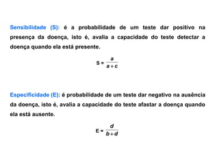 Sensibilidade (S): é a probabilidade de um teste dar positivo na
presença da doença, isto é, avalia a capacidade do teste detectar a
doença quando ela está presente.
S =
ca
a

Especificidade (E): é probabilidade de um teste dar negativo na ausência
da doença, isto é, avalia a capacidade do teste afastar a doença quando
ela está ausente.
E =
db
d

 