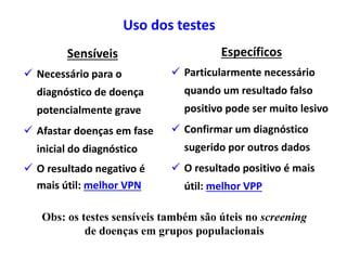 Uso dos testes
Sensíveis
 Necessário para o
diagnóstico de doença
potencialmente grave
 Afastar doenças em fase
inicial do diagnóstico
 O resultado negativo é
mais útil: melhor VPN
Específicos
 Particularmente necessário
quando um resultado falso
positivo pode ser muito lesivo
 Confirmar um diagnóstico
sugerido por outros dados
 O resultado positivo é mais
útil: melhor VPP
Obs: os testes sensíveis também são úteis no screening
de doenças em grupos populacionais
 