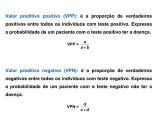 Valor preditivo positivo (VPP): é a proporção de verdadeiros
positivos entre todos os indivíduos com teste positivo. Expressa
a probabilidade de um paciente com o teste positivo ter a doença.
VPP =
ba
a

Valor preditivo negativo (VPN): é a proporção de verdadeiros
negativos entre todos os indivíduos com teste negativo. Expressa
a probabilidade de um paciente com o teste negativo não ter a
doença.
VPN =
dc
d

 