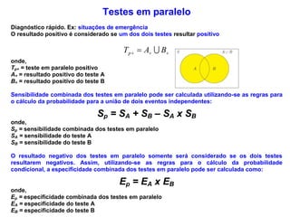 Testes em paralelo
Diagnóstico rápido. Ex: situações de emergência
O resultado positivo é considerado se um dos dois testes resultar positivo
  BATp 
onde,
Tp+ = teste em paralelo positivo
A+ = resultado positivo do teste A
B+ = resultado positivo do teste B
Sensibilidade combinada dos testes em paralelo pode ser calculada utilizando-se as regras para
o cálculo da probabilidade para a união de dois eventos independentes:
Sp = SA + SB – SA x SB
onde,
Sp = sensibilidade combinada dos testes em paralelo
SA = sensibilidade do teste A
SB = sensibilidade do teste B
O resultado negativo dos testes em paralelo somente será considerado se os dois testes
resultarem negativos. Assim, utilizando-se as regras para o cálculo da probabilidade
condicional, a especificidade combinada dos testes em paralelo pode ser calculada como:
Ep = EA x EB
onde,
Ep = especificidade combinada dos testes em paralelo
EA = especificidade do teste A
EB = especificidade do teste B
 
