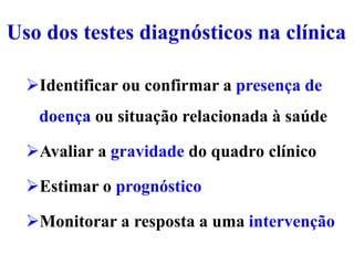 Uso dos testes diagnósticos na clínica
Identificar ou confirmar a presença de
doença ou situação relacionada à saúde
Avaliar a gravidade do quadro clínico
Estimar o prognóstico
Monitorar a resposta a uma intervenção
 