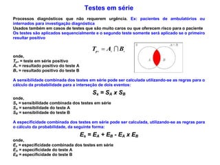 Testes em série
Processos diagnósticos que não requerem urgência. Ex: pacientes de ambulatórios ou
internados para investigação diagnóstica
Usados também em casos de testes que são muito caros ou que oferecem risco para o paciente
Os testes são aplicados sequencialmente e o segundo teste somente será aplicado se o primeiro
resultar positivo
  BATp 
onde,
Tp+ = teste em série positivo
A+ = resultado positivo do teste A
B+ = resultado positivo do teste B
A sensibilidade combinada dos testes em série pode ser calculada utilizando-se as regras para o
cálculo da probabilidade para a interseção de dois eventos:
Ss = SA x SB
onde,
Ss = sensibilidade combinada dos testes em série
SA = sensibilidade do teste A
SB = sensibilidade do teste B
A especificidade combinada dos testes em série pode ser calculada, utilizando-se as regras para
o cálculo da probabilidade, da seguinte forma:
Es = EA + EB - EA x EB
onde,
Es = especificidade combinada dos testes em série
EA = especificidade do teste A
EB = especificidade do teste B
 