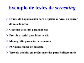 Exemplo de testes de screening
 Exame de Papanicolaou para displasia cervical ou câncer
do colo do útero
 Glicemia de jejum para diabetes
 Pressão arterial para hipertensão
 Mamografia para câncer de mama
 PSA para câncer de próstata
 Teste do pezinho em recém-nascidos para fenilcetonúria
 